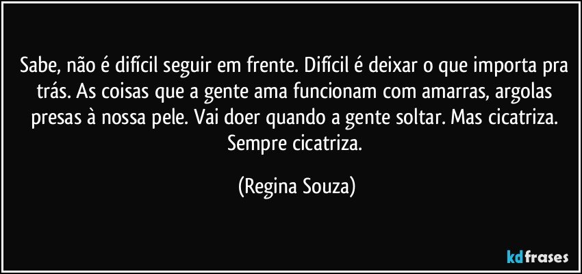 Sabe, não é difícil seguir em frente. Difícil é deixar o que importa pra trás. As coisas que a gente ama funcionam com amarras, argolas presas à nossa pele. Vai doer quando a gente soltar. Mas cicatriza. Sempre cicatriza. (Regina Souza)