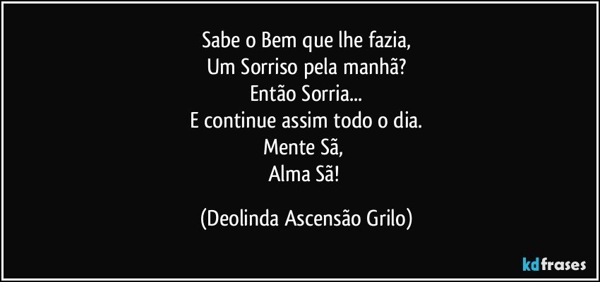 Sabe o Bem que lhe fazia,
Um Sorriso pela manhã?
Então Sorria...
E continue assim todo o dia.
Mente Sã, 
Alma Sã! (Deolinda Ascensão Grilo)