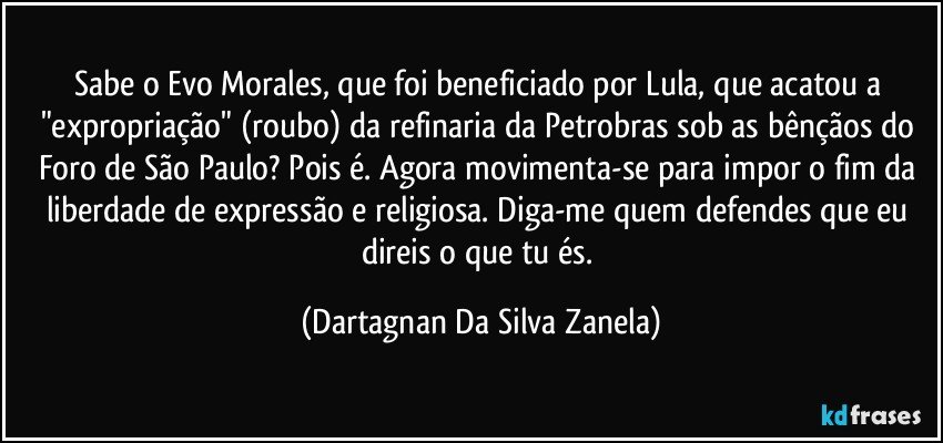 Sabe o Evo Morales, que foi beneficiado por Lula, que acatou a "expropriação" (roubo) da refinaria da Petrobras sob as bênçãos do Foro de São Paulo? Pois é. Agora movimenta-se para impor o fim da liberdade de expressão e religiosa. Diga-me quem defendes que eu direis o que tu és. (Dartagnan Da Silva Zanela)