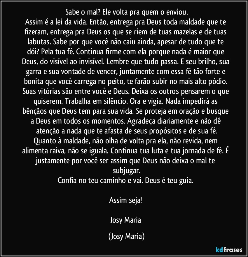 Sabe o mal? Ele volta pra quem o enviou.
Assim é a lei da vida. Então, entrega pra Deus toda maldade que te fizeram, entrega pra Deus os que se riem de tuas mazelas e de tuas labutas. Sabe por que você não caiu ainda, apesar de tudo que te dói? Pela tua fé. Continua firme com ela porque nada é maior que Deus, do visível ao invisível. Lembre que tudo passa. E seu brilho, sua garra e sua vontade de vencer, juntamente com essa fé tão forte e bonita que você carrega no peito, te farão subir no mais alto pódio. Suas vitórias são entre você e Deus. Deixa os outros pensarem o que quiserem. Trabalha em silêncio. Ora e vigia. Nada impedirá as bênçãos que Deus tem para sua vida. Se proteja em oração e busque a Deus em todos os momentos. Agradeça diariamente e não dê atenção a nada que te afasta de seus propósitos e de sua fé.
Quanto à maldade, não olha de volta pra ela, não revida, nem alimenta raiva, não se iguala. Continua tua luta e tua jornada de fé. É justamente por você ser assim que Deus não deixa o mal te subjugar.
Confia no teu caminho e vai. Deus é teu guia. 

Assim seja! 

Josy Maria (Josy Maria)