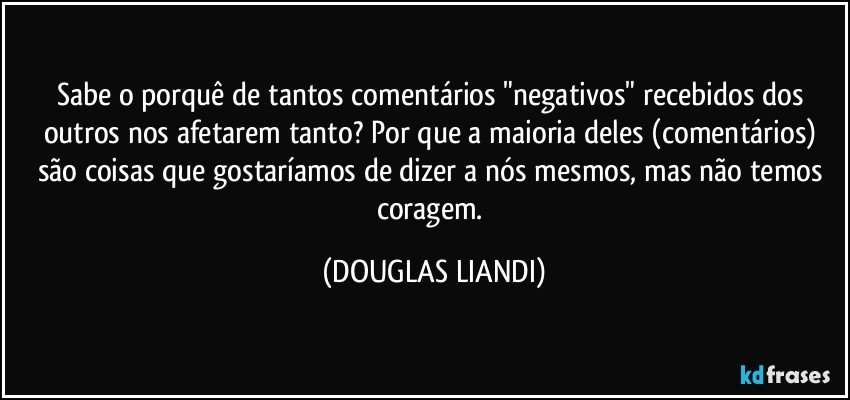 Sabe o porquê de tantos comentários "negativos" recebidos dos outros nos afetarem tanto? Por que a maioria deles (comentários) são coisas que gostaríamos de dizer a nós mesmos, mas não temos coragem. (DOUGLAS LIANDI)