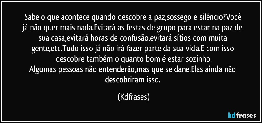 Sabe o que acontece quando descobre a paz,sossego e silêncio?Você já não quer mais nada.Evitará as festas de grupo para estar na paz de sua casa,evitará horas de confusão,evitará sítios com muita gente,etc.Tudo isso já não irá fazer parte da sua vida.E com isso descobre também o quanto bom é estar sozinho.
Algumas pessoas não entenderão,mas que se dane.Elas ainda não descobriram isso. (Kdfrases)