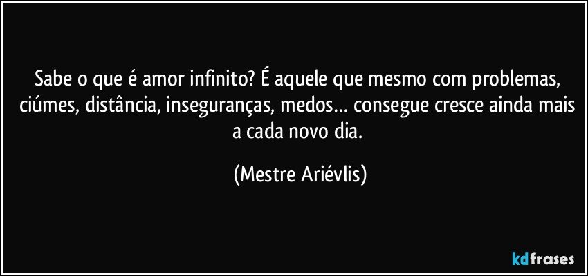 Sabe o que é amor infinito? É aquele que mesmo com problemas, ciúmes, distância, inseguranças, medos… consegue cresce ainda mais a cada novo dia. (Mestre Ariévlis)