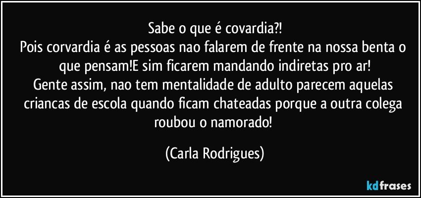 Sabe o que é covardia?!
Pois corvardia é as pessoas nao falarem de frente na nossa benta o que pensam!E sim ficarem mandando indiretas pro ar!
Gente assim, nao tem mentalidade de adulto parecem aquelas criancas de escola quando ficam chateadas porque a outra colega roubou o namorado! (Carla Rodrigues)