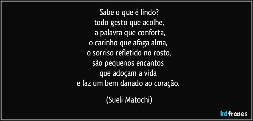 Sabe o que é lindo?
todo gesto que acolhe,
 a palavra que conforta,
o carinho que afaga alma, 
o sorriso refletido no rosto,
são pequenos encantos 
que adoçam a vida 
e faz um bem danado ao coração. (Sueli Matochi)