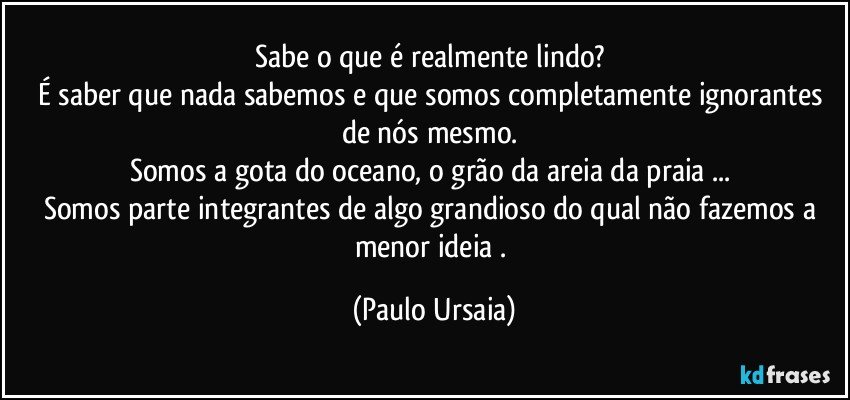 Sabe o que é realmente lindo? 
É saber que nada sabemos e que somos completamente ignorantes de nós mesmo. 
Somos a gota do oceano, o grão da areia da praia ... 
Somos parte integrantes de algo grandioso do qual não fazemos a menor ideia . (Paulo Ursaia)