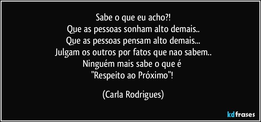 Sabe o que eu acho?!
Que as pessoas sonham alto demais..
Que as pessoas pensam alto demais...
Julgam os outros por fatos que nao sabem..
Ninguém mais sabe o que é 
"Respeito ao Próximo"! (Carla Rodrigues)