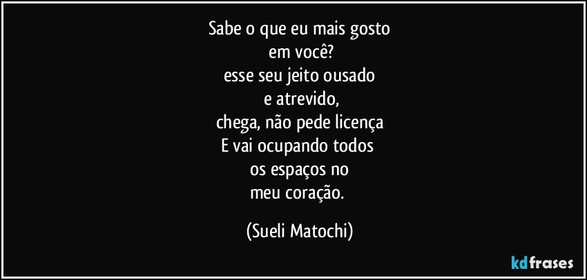 Sabe o que eu mais gosto
 em você?
esse seu jeito ousado
 e atrevido,
chega, não pede licença
E vai ocupando todos 
os espaços no
meu coração. (Sueli Matochi)