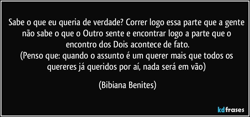 Sabe o que eu queria de verdade? Correr logo essa parte que a gente não sabe o que o Outro sente e encontrar logo a parte que o encontro dos Dois acontece de fato.
(Penso que: quando o assunto é um querer mais que todos os quereres já queridos por aí, nada será em vão) (Bibiana Benites)