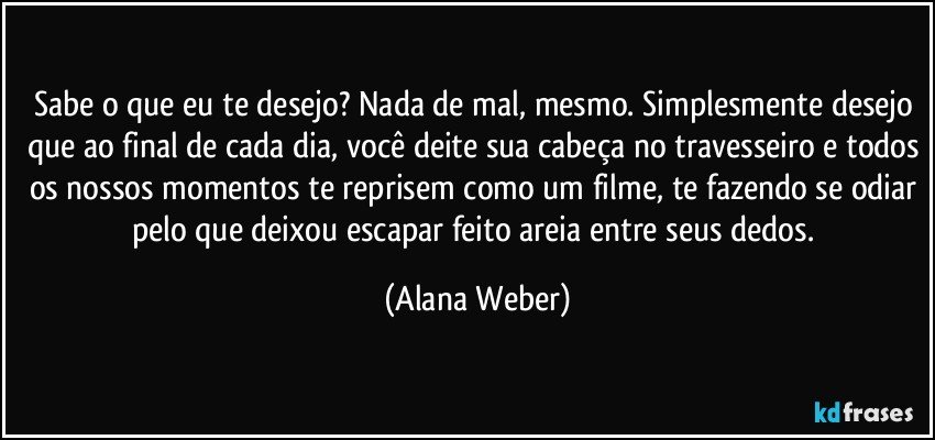 Sabe o que eu te desejo? Nada de mal, mesmo. Simplesmente desejo que ao final de cada dia, você deite sua cabeça no travesseiro e todos os nossos momentos te reprisem como um filme, te fazendo se odiar pelo que deixou escapar feito areia entre seus dedos. (Alana Weber)
