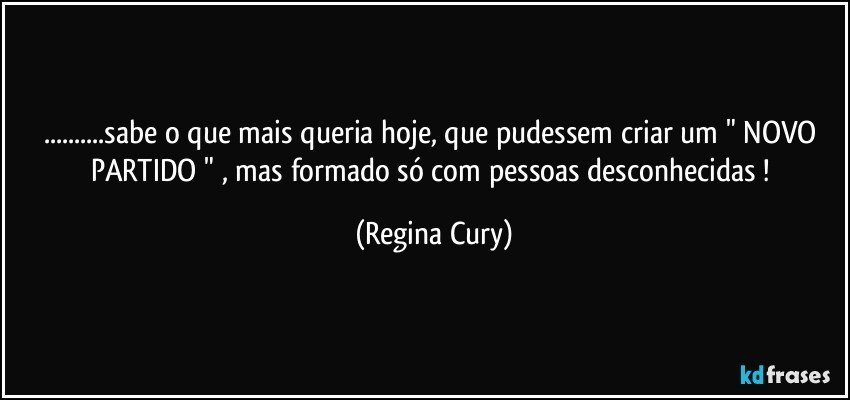 ...sabe o que mais queria hoje, que pudessem  criar um " NOVO PARTIDO " ,  mas formado  só  com pessoas desconhecidas ! (Regina Cury)