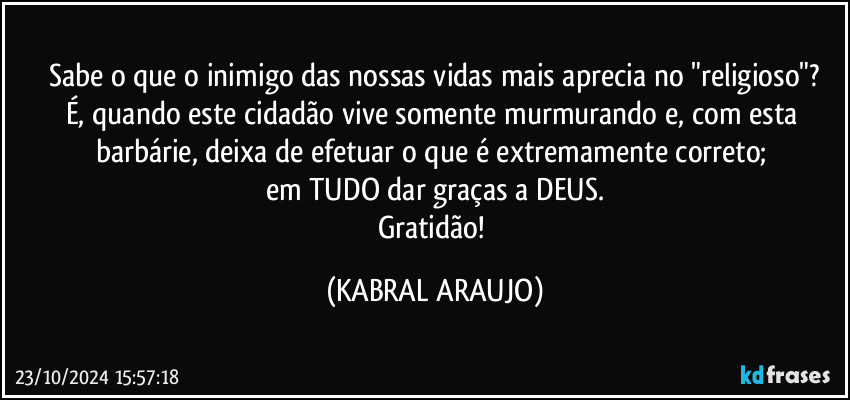 Sabe o que o inimigo das nossas vidas mais aprecia no "religioso"?
É, quando este cidadão vive somente murmurando e, com esta barbárie, deixa de efetuar o que é extremamente correto; 
em TUDO dar graças a DEUS.
Gratidão! (KABRAL ARAUJO)