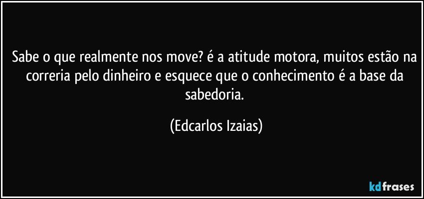 Sabe o que realmente nos move? é a atitude motora, muitos estão na correria pelo dinheiro e esquece que o conhecimento é a base da sabedoria. (Edcarlos Izaias)