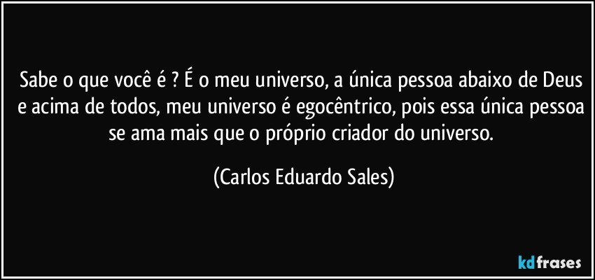 Sabe o que você é ? É o meu universo, a única pessoa abaixo de Deus e acima de todos, meu universo é egocêntrico, pois essa única pessoa se ama mais que o próprio criador do universo. (Carlos Eduardo Sales)