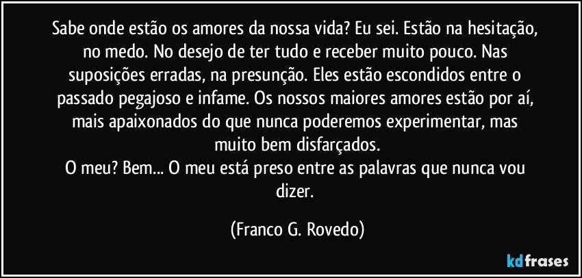 Sabe onde estão os amores da nossa vida? Eu sei. Estão na hesitação, no medo. No desejo de ter tudo e receber muito pouco. Nas suposições erradas, na presunção. Eles estão escondidos entre o passado pegajoso e infame. Os nossos maiores amores estão por aí, mais apaixonados do que nunca poderemos experimentar, mas muito bem disfarçados.
O meu? Bem... O meu está preso entre as palavras que nunca vou dizer. (Franco G. Rovedo)