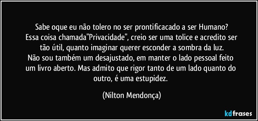 ⁠
Sabe oque eu não tolero no ser prontificacado a ser Humano?
 Essa coisa chamada"Privacidade", creio ser uma tolice e acredito ser tão útil, quanto imaginar querer esconder a sombra da luz.
Não sou também um desajustado, em manter o lado pessoal feito um livro aberto. Mas admito que rigor tanto de um lado quanto do outro, é uma estupidez. (Nilton Mendonça)