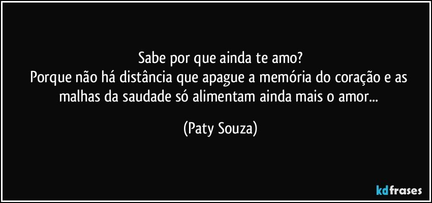 Sabe por que ainda te amo?
Porque não há distância que apague a memória do coração e as malhas da saudade só alimentam ainda mais o amor... (Paty Souza)