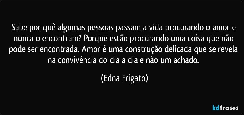 Sabe por quê algumas pessoas passam a vida procurando o amor e nunca o encontram? Porque estão procurando uma coisa que não pode ser encontrada. Amor é uma construção delicada que se revela na convivência do dia a dia e não um achado. (Edna Frigato)