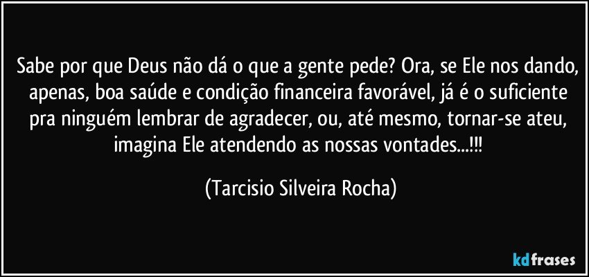 Sabe por que Deus não dá o que a gente pede? Ora, se Ele nos dando, apenas, boa saúde e condição financeira favorável, já é o suficiente pra ninguém lembrar de agradecer, ou, até mesmo, tornar-se ateu, imagina Ele atendendo as nossas vontades...!!! (Tarcisio Silveira Rocha)