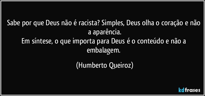 Sabe por que Deus não é racista? Simples, Deus olha o coração e não a aparência.
Em síntese, o que importa para Deus é o conteúdo e não a embalagem. (Humberto Queiroz)