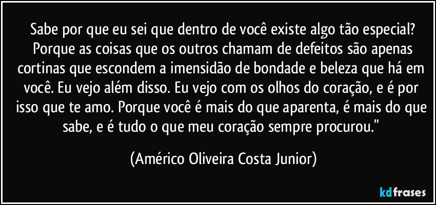 Sabe por que eu sei que dentro de você existe algo tão especial?
 Porque as coisas que os outros chamam de defeitos são apenas cortinas que escondem a imensidão de bondade e beleza que há em você. Eu vejo além disso. Eu vejo com os olhos do coração, e é por isso que te amo. Porque você é mais do que aparenta, é mais do que sabe, e é tudo o que meu coração sempre procurou." (Américo Oliveira Costa Junior)