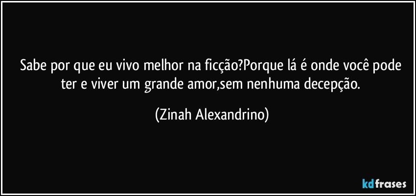 Sabe por que eu vivo melhor na ficção?Porque lá é onde você pode ter e viver um grande amor,sem nenhuma decepção. (Zinah Alexandrino)