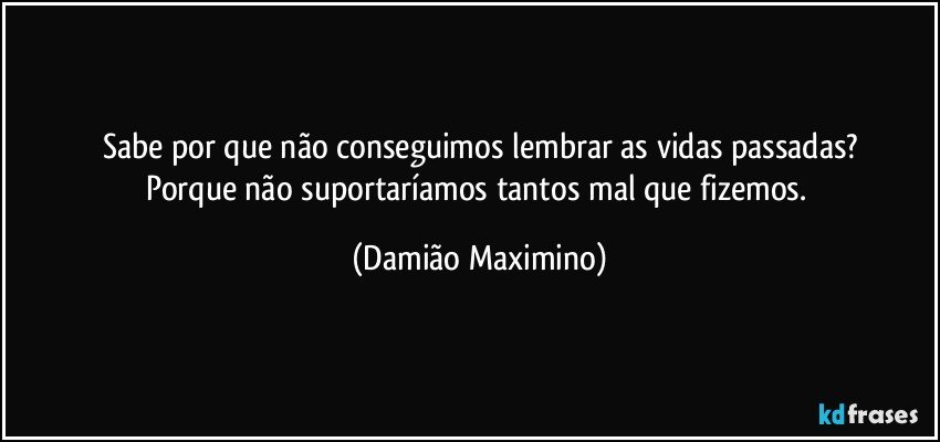 Sabe por que não conseguimos lembrar as vidas passadas?
Porque não suportaríamos tantos mal que fizemos. (Damião Maximino)