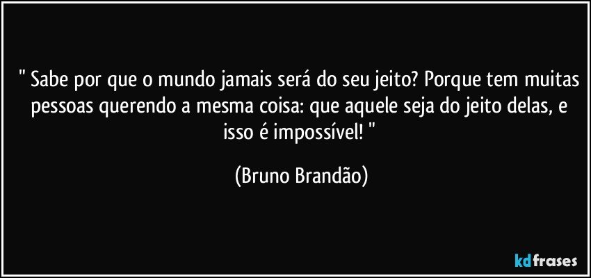 " Sabe por que o mundo jamais será do seu jeito? Porque tem muitas pessoas querendo a mesma coisa: que aquele seja do jeito delas, e isso é impossível! " (Bruno Brandão)