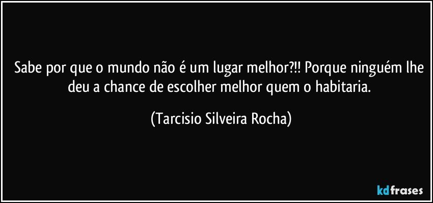 Sabe por que o mundo não é um lugar melhor?!! Porque ninguém lhe deu a chance de escolher melhor quem o habitaria. (Tarcisio Silveira Rocha)