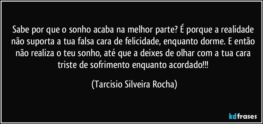 Sabe por que o sonho acaba na melhor parte? É porque a realidade não suporta a tua falsa cara de felicidade, enquanto dorme. E então não realiza o teu sonho, até que a deixes de olhar com a tua cara triste de sofrimento enquanto acordado!!! (Tarcisio Silveira Rocha)