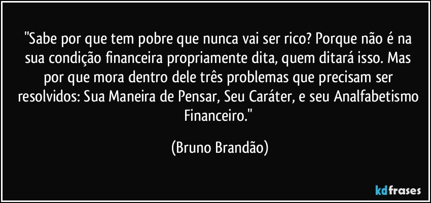 "Sabe por que tem pobre  que nunca vai ser rico? Porque não é na sua condição financeira propriamente dita, quem ditará isso.  Mas por que mora dentro dele três problemas que precisam ser resolvidos:   Sua Maneira de Pensar, Seu Caráter, e seu Analfabetismo Financeiro." (Bruno Brandão)