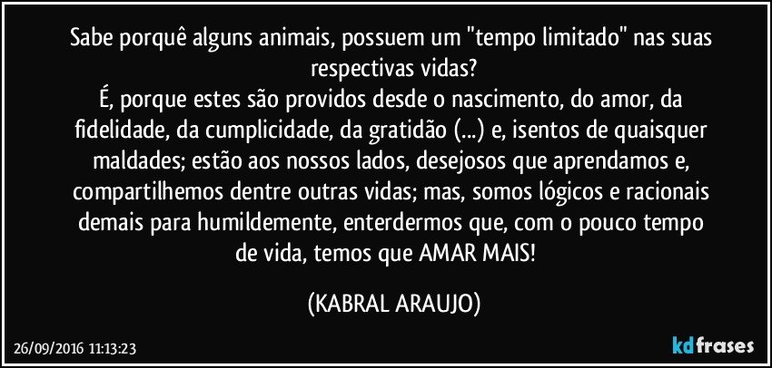 Sabe porquê alguns animais, possuem um "tempo limitado" nas suas respectivas vidas?
É, porque estes são providos desde o nascimento, do amor, da fidelidade, da cumplicidade,  da gratidão (...) e, isentos de quaisquer maldades; estão aos nossos lados, desejosos que aprendamos e, compartilhemos dentre outras vidas; mas, somos lógicos e racionais demais para humildemente, enterdermos que, com o pouco tempo de vida, temos que AMAR MAIS! ♥ (KABRAL ARAUJO)
