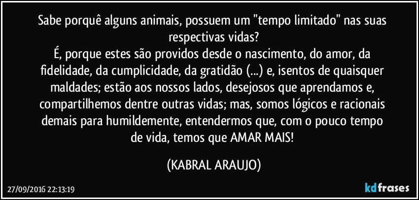 Sabe porquê alguns animais, possuem um "tempo limitado" nas suas respectivas vidas?
É, porque estes são providos desde o nascimento, do amor, da fidelidade, da cumplicidade, da gratidão (...) e, isentos de quaisquer maldades; estão aos nossos lados, desejosos que aprendamos e, compartilhemos dentre outras vidas; mas, somos lógicos e racionais demais para humildemente, entendermos que, com o pouco tempo de vida, temos que AMAR MAIS! (KABRAL ARAUJO)