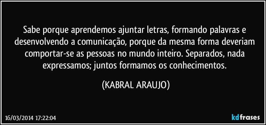 Sabe porque aprendemos ajuntar letras, formando palavras e desenvolvendo a comunicação, porque da mesma forma deveriam comportar-se as pessoas no mundo inteiro. Separados, nada expressamos; juntos formamos os conhecimentos. (KABRAL ARAUJO)