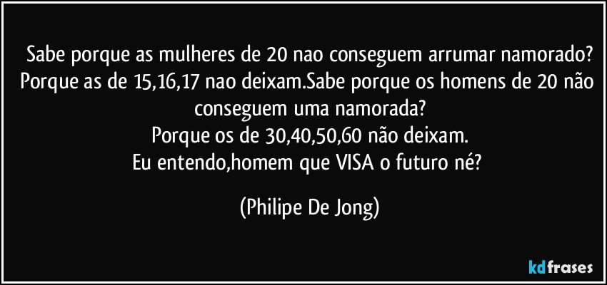 Sabe porque as mulheres de 20 nao conseguem arrumar namorado?
Porque as de 15,16,17 nao deixam.Sabe porque os homens de 20 não conseguem uma namorada?
Porque os de 30,40,50,60 não deixam.
Eu entendo,homem que VISA o futuro né? (Philipe De Jong)