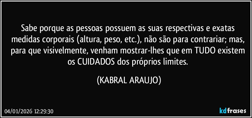 Sabe porque as pessoas possuem as suas respectivas e exatas medidas corporais (altura, peso, etc.), não são para contrariar; mas, para que visivelmente, venham mostrar-lhes que em TUDO existem os CUIDADOS dos próprios limites. (KABRAL ARAUJO)