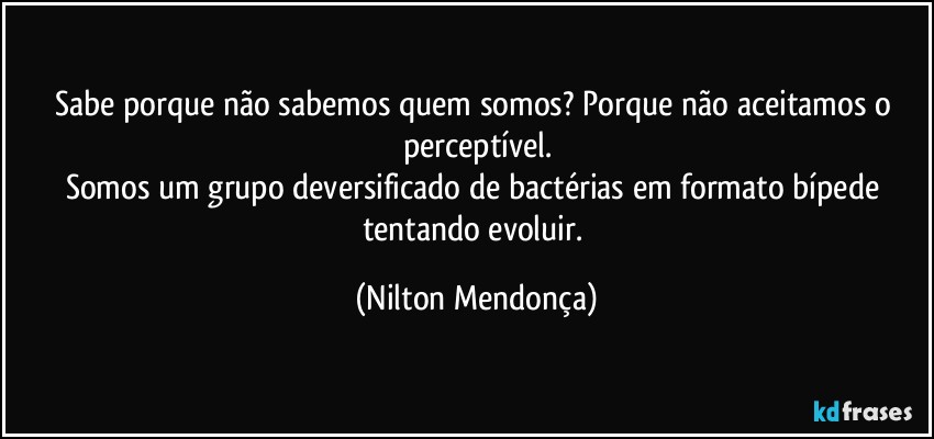 Sabe porque não sabemos quem somos? Porque não aceitamos o perceptível.
Somos um grupo deversificado de bactérias em formato bípede tentando evoluir. (Nilton Mendonça)