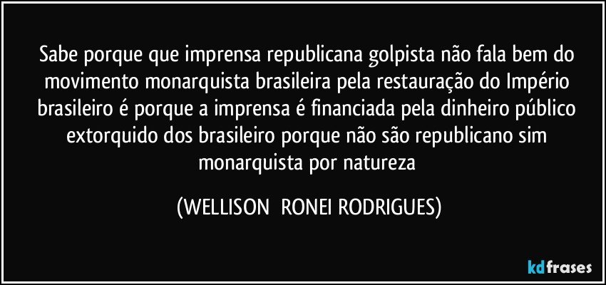 sabe porque que imprensa republicana golpista não fala bem do movimento monarquista brasileira pela restauração do Império brasileiro é porque a imprensa é financiada pela dinheiro público extorquido dos brasileiro porque não são republicano sim monarquista por natureza (WELLISON  RONEI RODRIGUES)