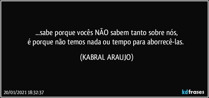 ...sabe porque vocês NÃO sabem tanto sobre nós,
é porque não temos nada ou tempo para aborrecê-las. (KABRAL ARAUJO)