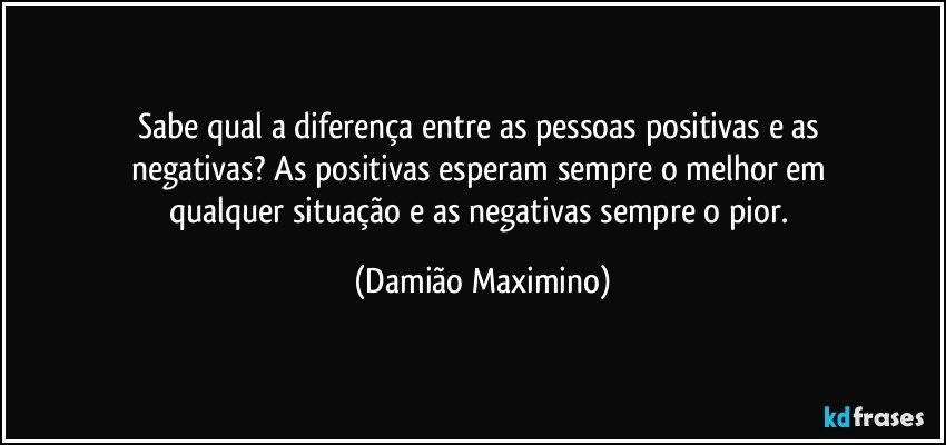 Sabe qual a diferença entre as pessoas positivas e as 
negativas? As positivas esperam sempre o melhor em 
qualquer situação e as negativas sempre o pior. (Damião Maximino)