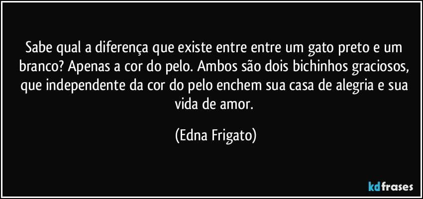 Sabe qual a diferença que existe entre entre um gato preto e um branco? Apenas a cor do pelo. Ambos são dois bichinhos graciosos, que independente da cor do pelo enchem sua casa de alegria e sua vida de amor. (Edna Frigato)