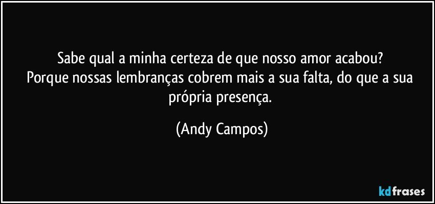 Sabe qual a minha certeza de que nosso amor acabou? 
Porque nossas lembranças cobrem mais a sua falta, do que a sua própria presença. (Andy Campos)