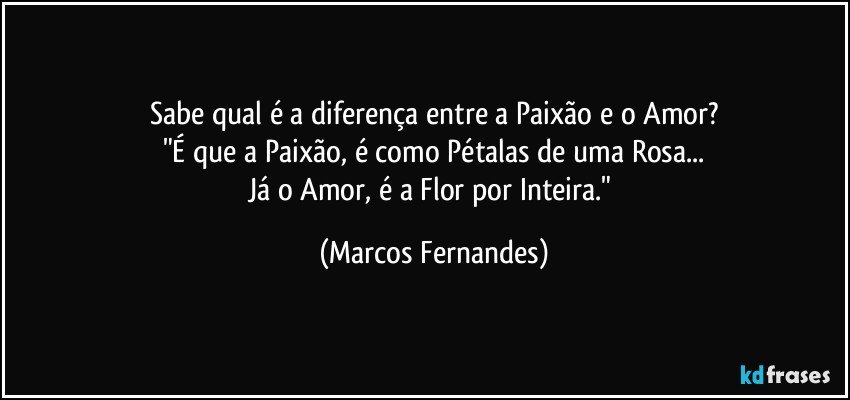 Sabe qual é a diferença entre a Paixão e o Amor?
"É que a Paixão, é como Pétalas de uma Rosa...
Já o Amor, é a Flor por Inteira." (Marcos Fernandes)