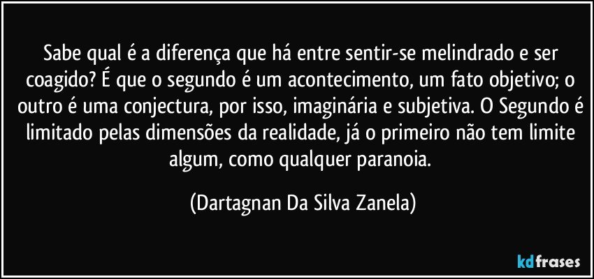 Sabe qual é a diferença que há entre sentir-se melindrado e ser coagido? É que o segundo é um acontecimento, um fato objetivo; o outro é uma conjectura, por isso, imaginária e subjetiva. O Segundo é limitado pelas dimensões da realidade, já o primeiro não tem limite algum, como qualquer paranoia. (Dartagnan Da Silva Zanela)