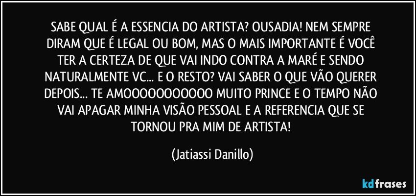 SABE QUAL É A ESSENCIA DO ARTISTA? OUSADIA! NEM SEMPRE DIRAM QUE É LEGAL OU BOM, MAS O MAIS IMPORTANTE É VOCÊ TER A CERTEZA DE QUE VAI INDO CONTRA A MARÉ E SENDO NATURALMENTE VC... E O RESTO? VAI SABER O QUE VÃO QUERER DEPOIS... TE AMOOOOOOOOOOO MUITO PRINCE E O TEMPO NÃO VAI APAGAR MINHA VISÃO PESSOAL E A REFERENCIA QUE SE TORNOU PRA MIM DE ARTISTA! (Jatiassi Danillo)