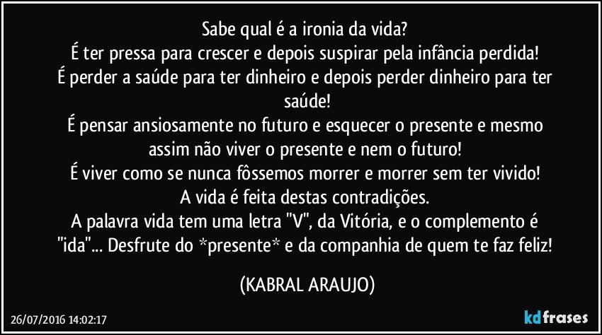 Sabe qual é a ironia da vida? 
É ter pressa para crescer e depois suspirar pela infância perdida! 
É perder a saúde para ter dinheiro e depois perder dinheiro para ter saúde!
É pensar ansiosamente no futuro e esquecer o presente e mesmo assim não viver o presente e nem o futuro! 
É viver como se nunca fôssemos morrer e morrer sem ter vivido! 
A vida é feita destas contradições. 
A palavra vida tem uma letra "V", da Vitória, e o complemento é "ida"... Desfrute do *presente* e da companhia de quem te faz feliz!  (KABRAL ARAUJO)