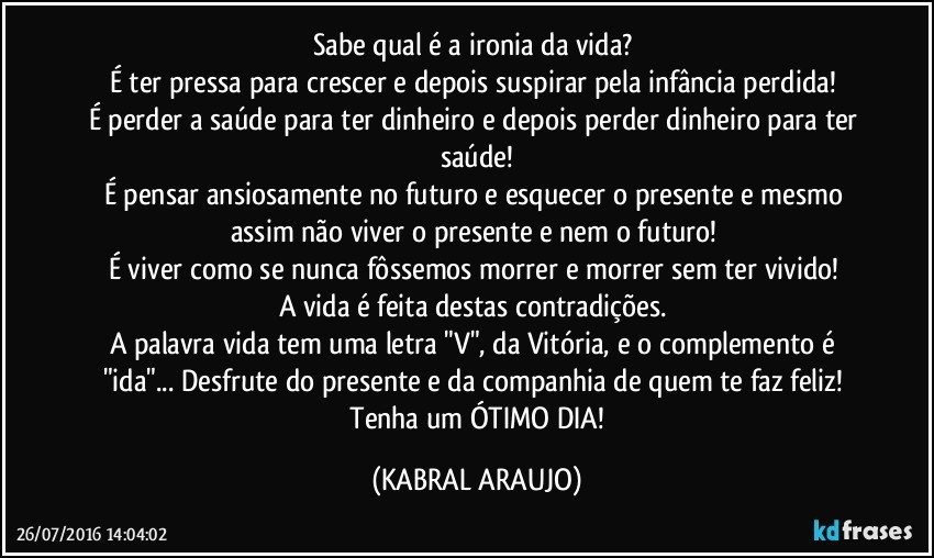 Sabe qual é a ironia da vida? 
É ter pressa para crescer e depois suspirar pela infância perdida! 
É perder a saúde para ter dinheiro e depois perder dinheiro para ter saúde!
É pensar ansiosamente no futuro e esquecer o presente e mesmo assim não viver o presente e nem o futuro! 
É viver como se nunca fôssemos morrer e morrer sem ter vivido! 
A vida é feita destas contradições. 
A palavra vida tem uma letra "V", da Vitória, e o complemento é "ida"... Desfrute do presente e da companhia de quem te faz feliz! 
 Tenha um ÓTIMO DIA! (KABRAL ARAUJO)