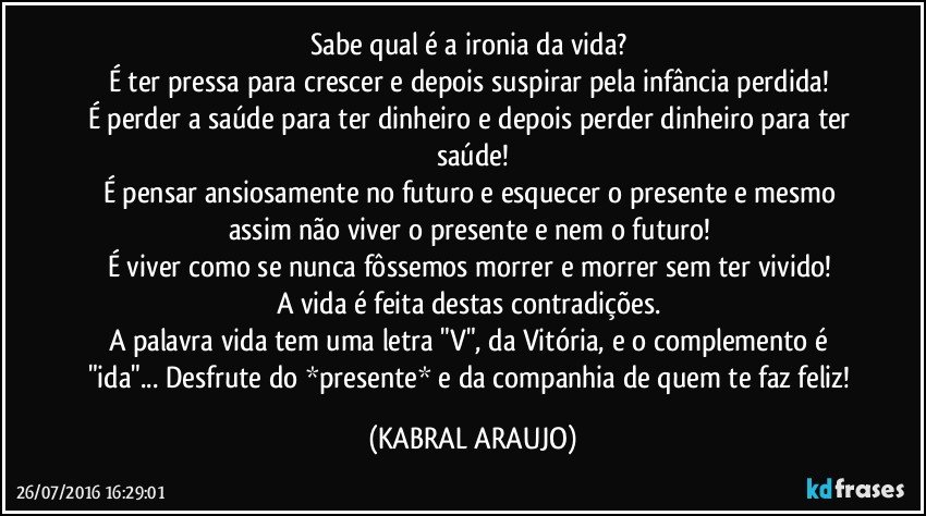 Sabe qual é a ironia da vida? 
É ter pressa para crescer e depois suspirar pela infância perdida! 
É perder a saúde para ter dinheiro e depois perder dinheiro para ter saúde!
É pensar ansiosamente no futuro e esquecer o presente e mesmo assim não viver o presente e nem o futuro! 
É viver como se nunca fôssemos morrer e morrer sem ter vivido! 
A vida é feita destas contradições. 
A palavra vida tem uma letra "V", da Vitória, e o complemento é "ida"... Desfrute do *presente* e da companhia de quem te faz feliz!  (KABRAL ARAUJO)