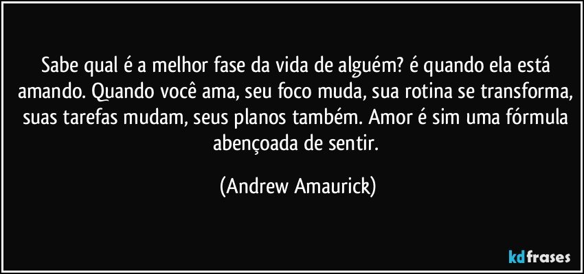 Sabe qual é a melhor fase da vida de alguém? é quando ela está amando. Quando você ama, seu foco muda, sua rotina se transforma, suas tarefas mudam, seus planos também. Amor é sim uma fórmula abençoada de sentir. (Andrew Amaurick)