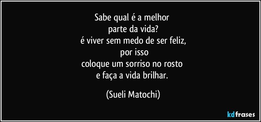 Sabe qual é a melhor 
parte da vida?
é viver sem medo de ser feliz,
 por isso
coloque um sorriso no rosto 
e faça a vida brilhar. (Sueli Matochi)